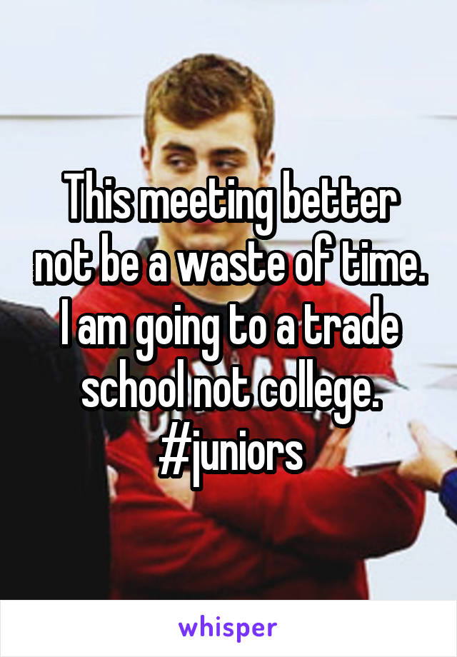 This meeting better not be a waste of time. I am going to a trade school not college. #juniors