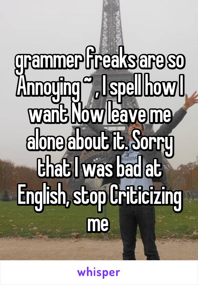 grammer freaks are so Annoying ~ , I spell how I want Now leave me alone about it. Sorry that I was bad at
English, stop Criticizing me 