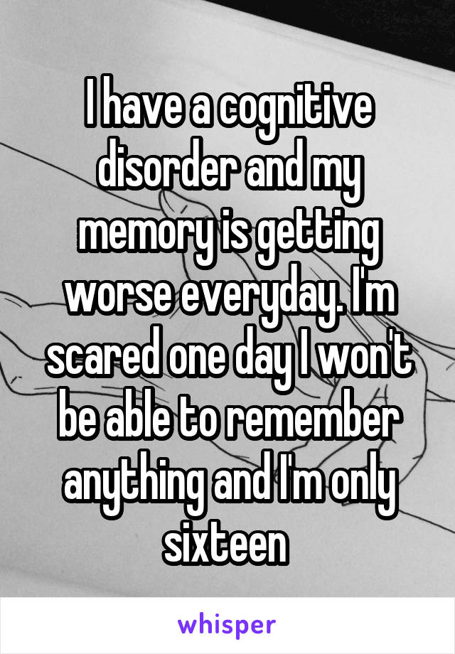 I have a cognitive disorder and my memory is getting worse everyday. I'm scared one day I won't be able to remember anything and I'm only sixteen 