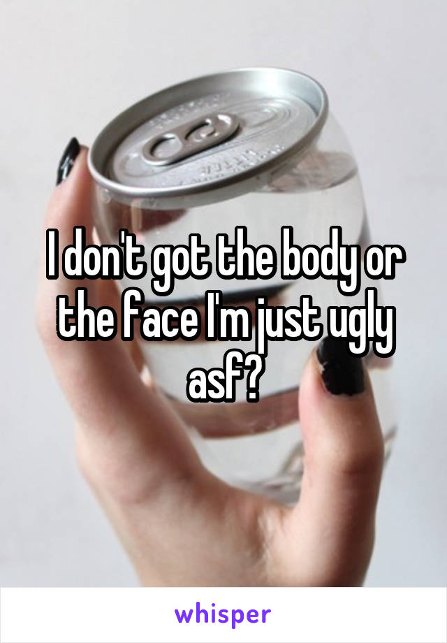 I don't got the body or the face I'm just ugly asf😂