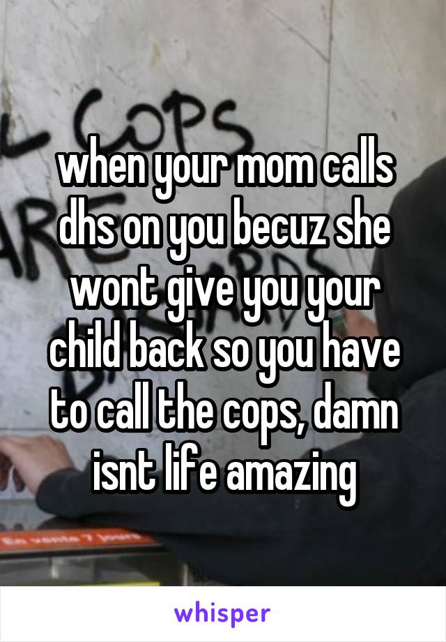 when your mom calls dhs on you becuz she wont give you your child back so you have to call the cops, damn isnt life amazing