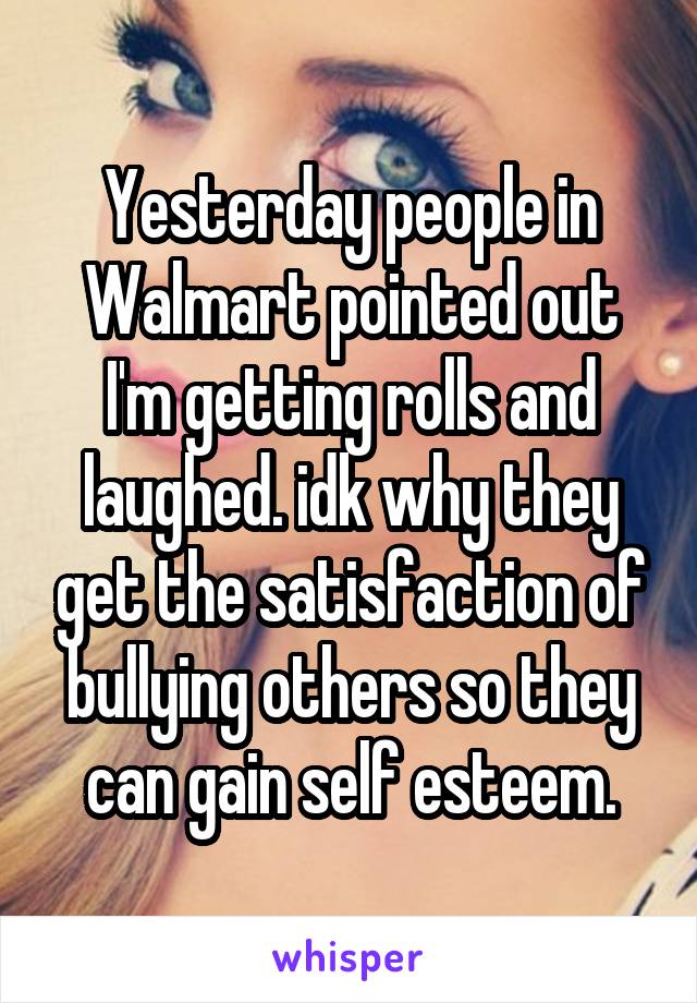 Yesterday people in Walmart pointed out I'm getting rolls and laughed. idk why they get the satisfaction of bullying others so they can gain self esteem.