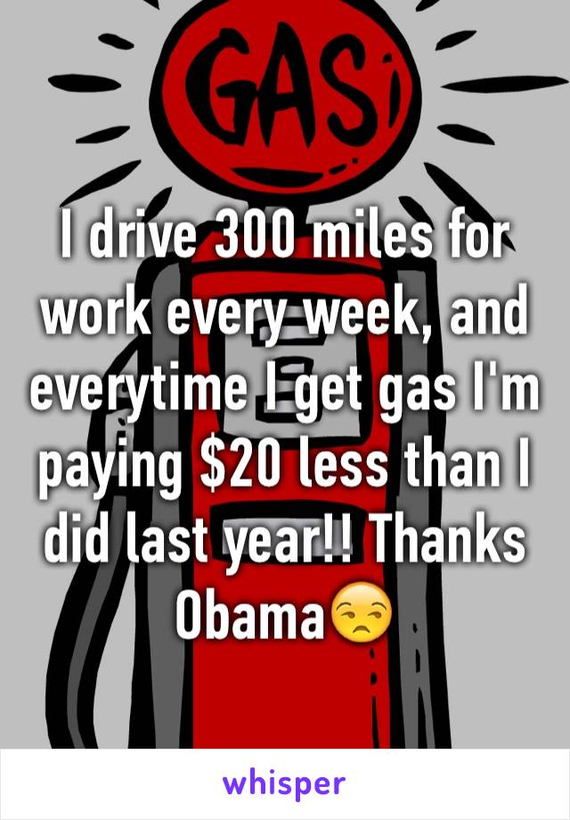 I drive 300 miles for work every week, and everytime I get gas I'm paying $20 less than I did last year!! Thanks Obama😒