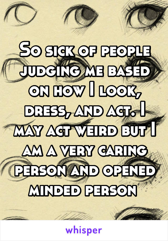 So sick of people judging me based on how I look, dress, and act. I may act weird but I am a very caring person and opened minded person 