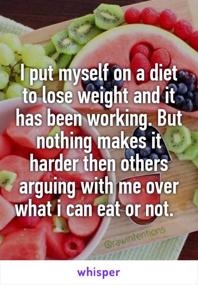 I put myself on a diet to lose weight and it has been working. But nothing makes it harder then others arguing with me over what i can eat or not.  