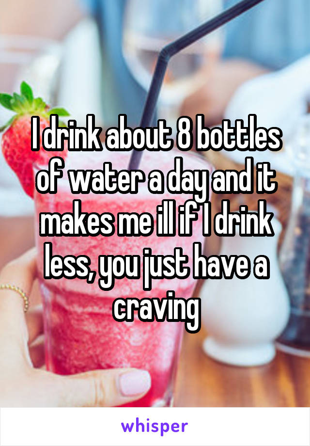 I drink about 8 bottles of water a day and it makes me ill if I drink less, you just have a craving