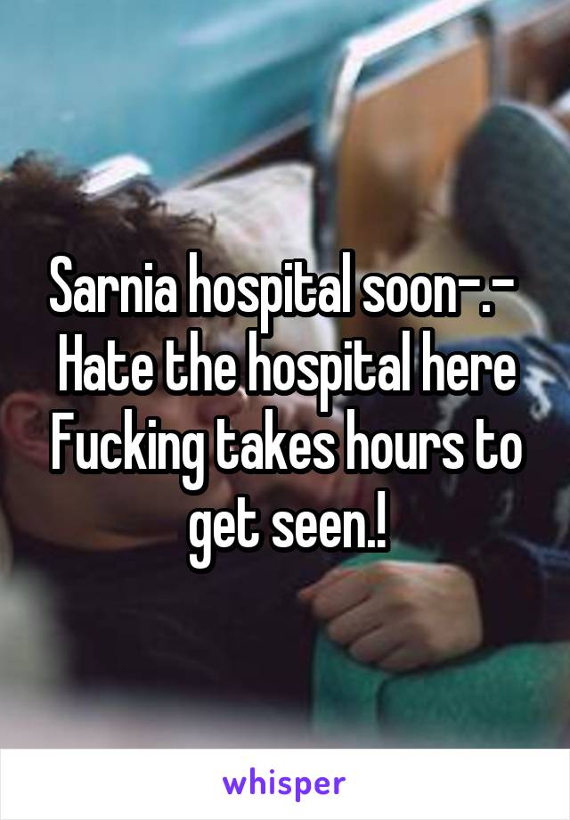 Sarnia hospital soon-.- 
Hate the hospital here
Fucking takes hours to get seen.!