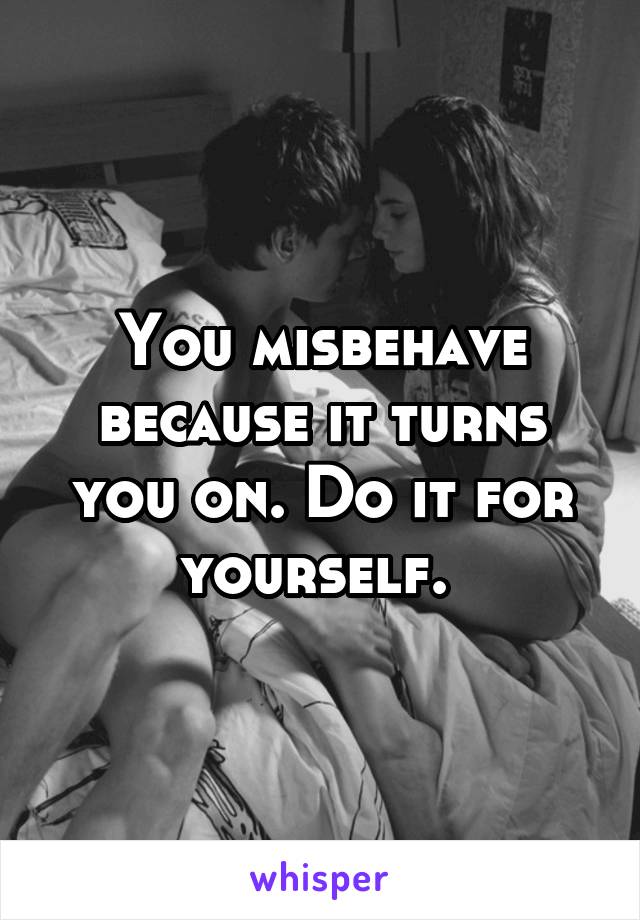 You misbehave because it turns you on. Do it for yourself. 