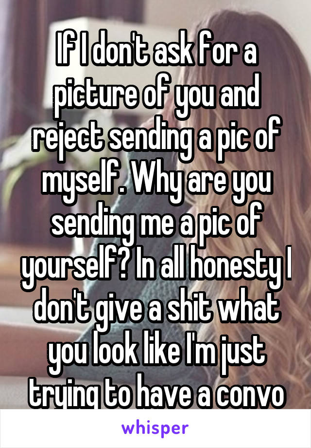 If I don't ask for a picture of you and reject sending a pic of myself. Why are you sending me a pic of yourself? In all honesty I don't give a shit what you look like I'm just trying to have a convo
