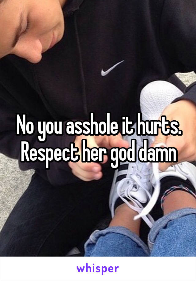 No you asshole it hurts. Respect her god damn