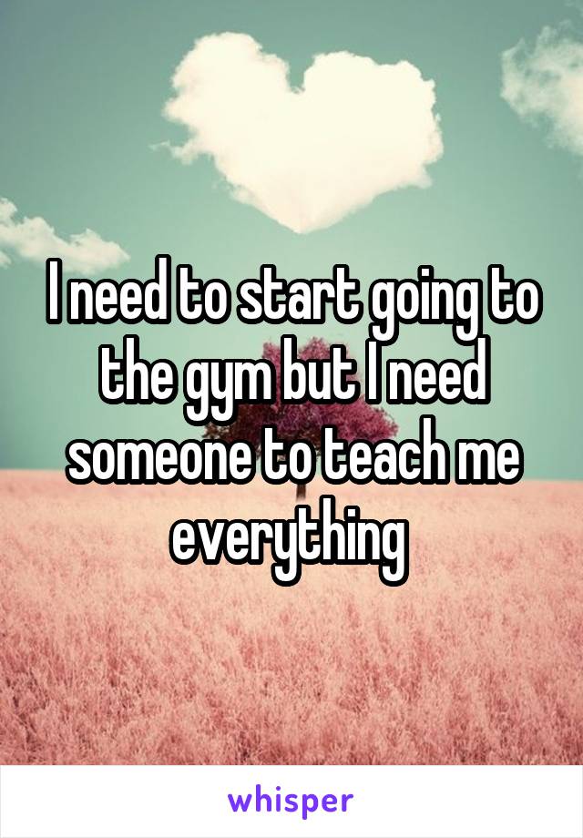 I need to start going to the gym but I need someone to teach me everything 