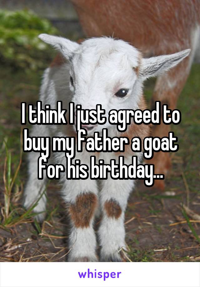 I think I just agreed to buy my father a goat for his birthday...