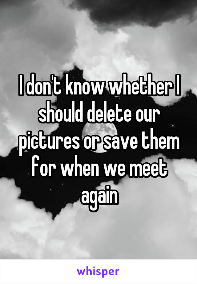 I don't know whether I should delete our pictures or save them for when we meet again