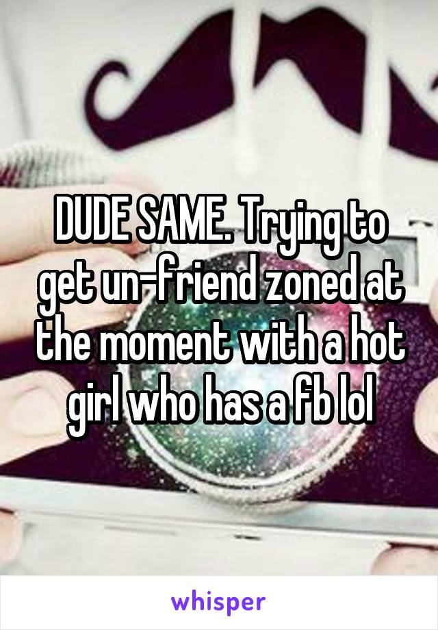 DUDE SAME. Trying to get un-friend zoned at the moment with a hot girl who has a fb lol