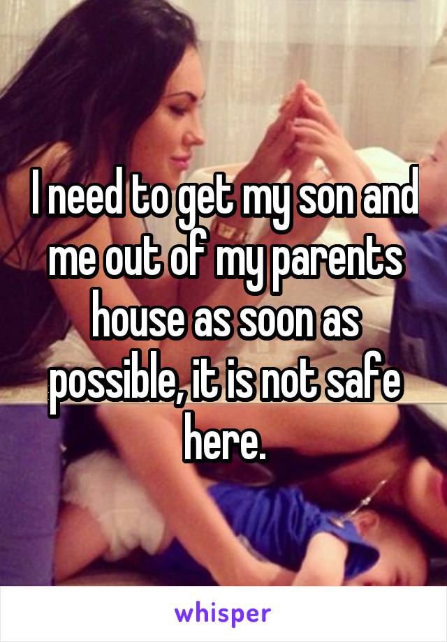 I need to get my son and me out of my parents house as soon as possible, it is not safe here.