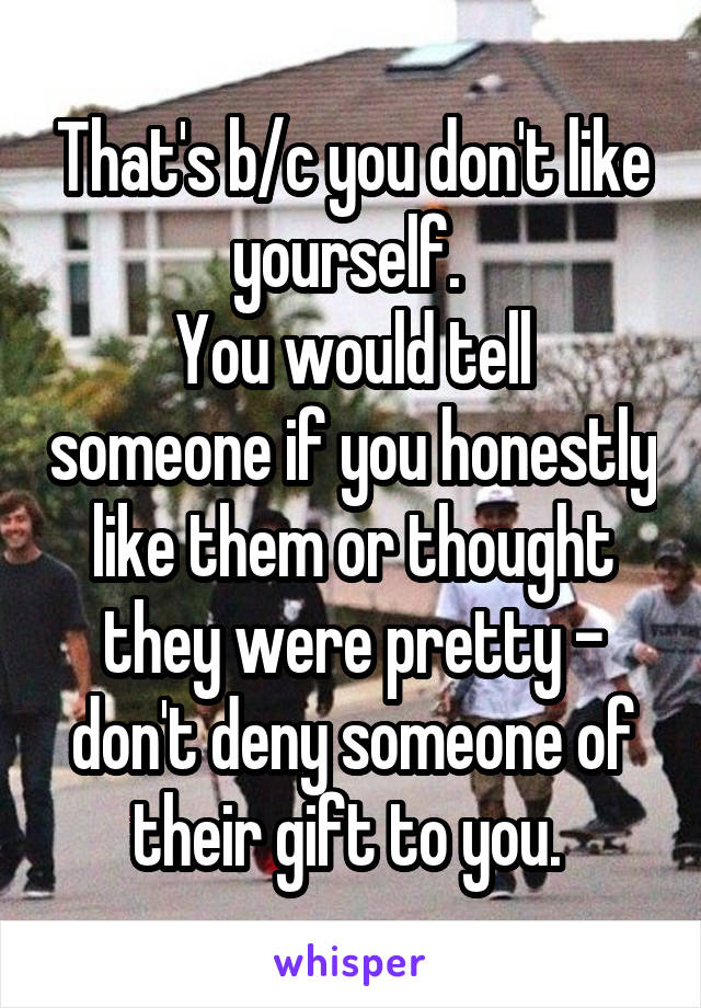 That's b/c you don't like yourself. 
You would tell someone if you honestly like them or thought they were pretty - don't deny someone of their gift to you. 