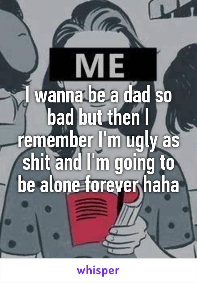 I wanna be a dad so bad but then I remember I'm ugly as shit and I'm going to be alone forever haha