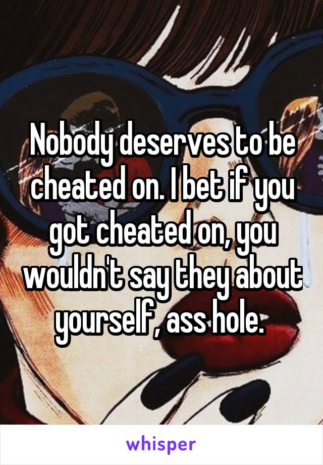 Nobody deserves to be cheated on. I bet if you got cheated on, you wouldn't say they about yourself, ass hole. 
