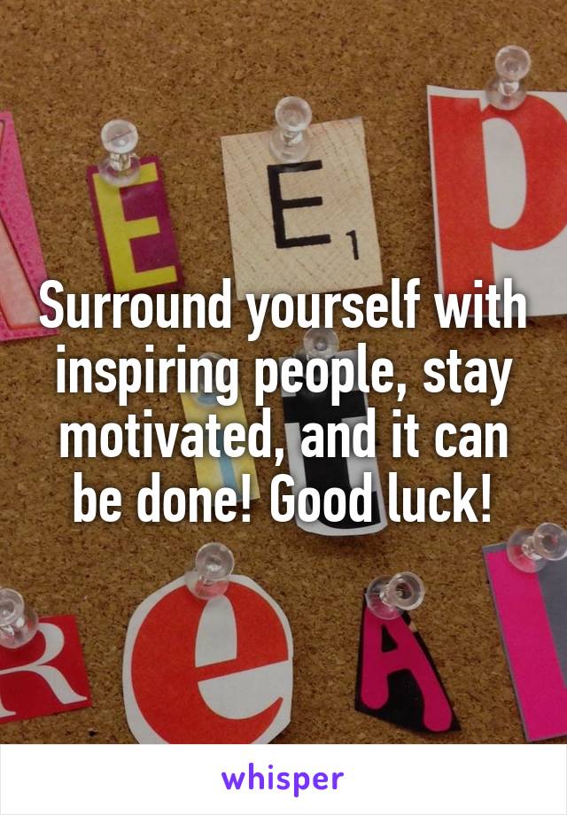 Surround yourself with inspiring people, stay motivated, and it can be done! Good luck!