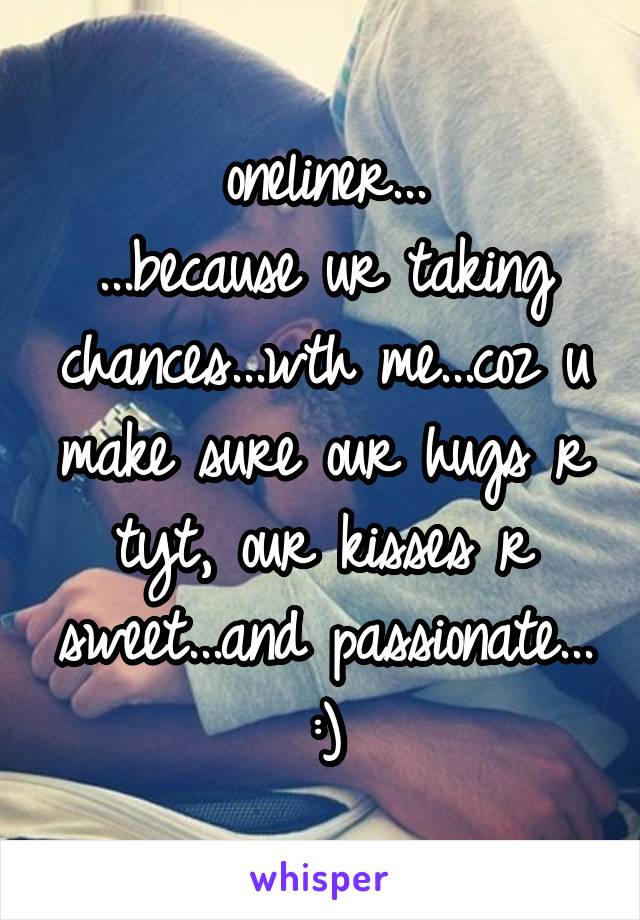 oneliner...
...because ur taking chances...wth me...coz u make sure our hugs r tyt, our kisses r sweet...and passionate... :)
