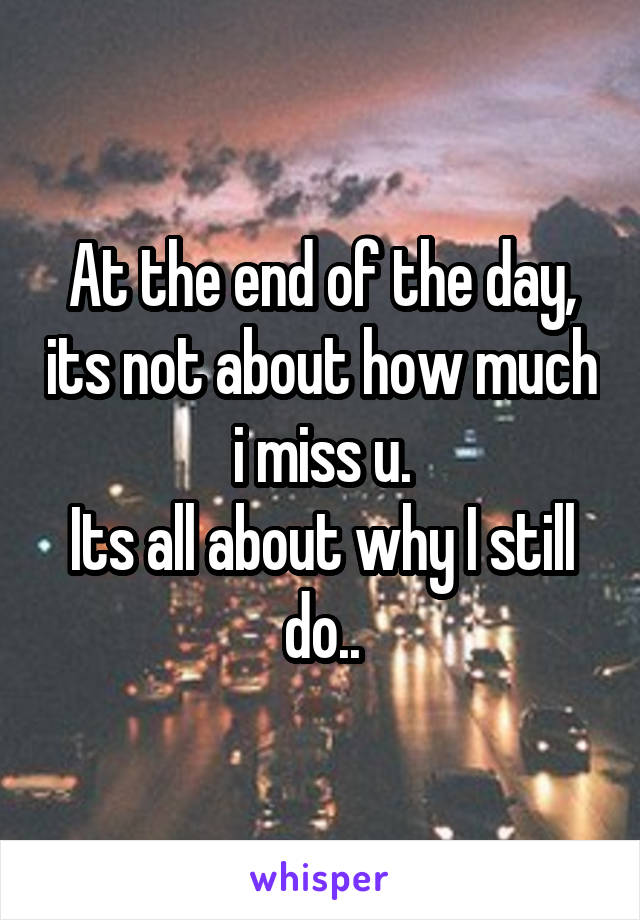 At the end of the day, its not about how much i miss u.
Its all about why I still do..
