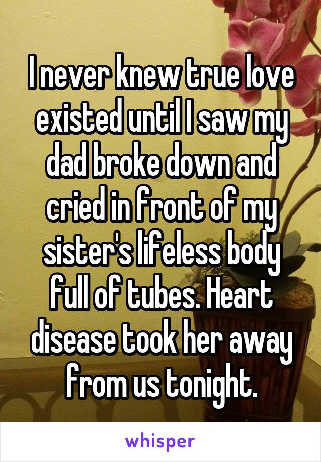 I never knew true love existed until I saw my dad broke down and cried in front of my sister's lifeless body full of tubes. Heart disease took her away from us tonight.