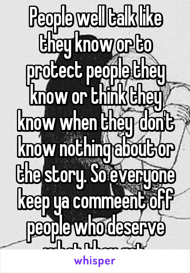 People well talk like they know or to protect people they know or think they know when they  don't know nothing about or the story. So everyone keep ya commeent off people who deserve what they get 