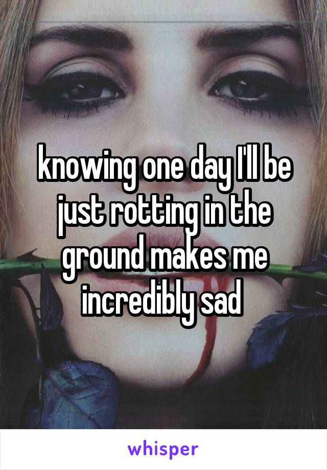 knowing one day I'll be just rotting in the ground makes me incredibly sad 