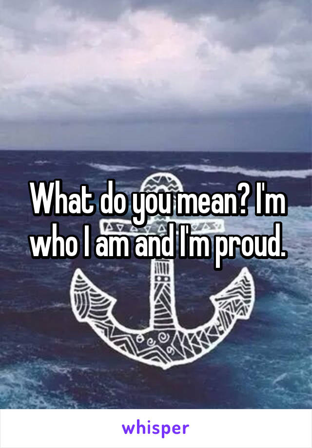 What do you mean? I'm who I am and I'm proud.