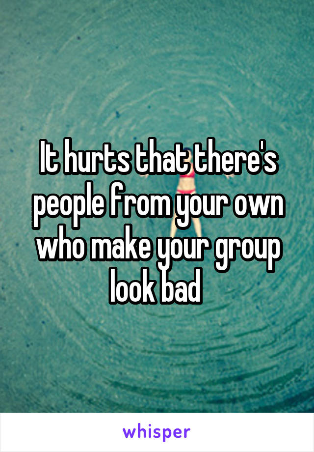 It hurts that there's people from your own who make your group look bad 