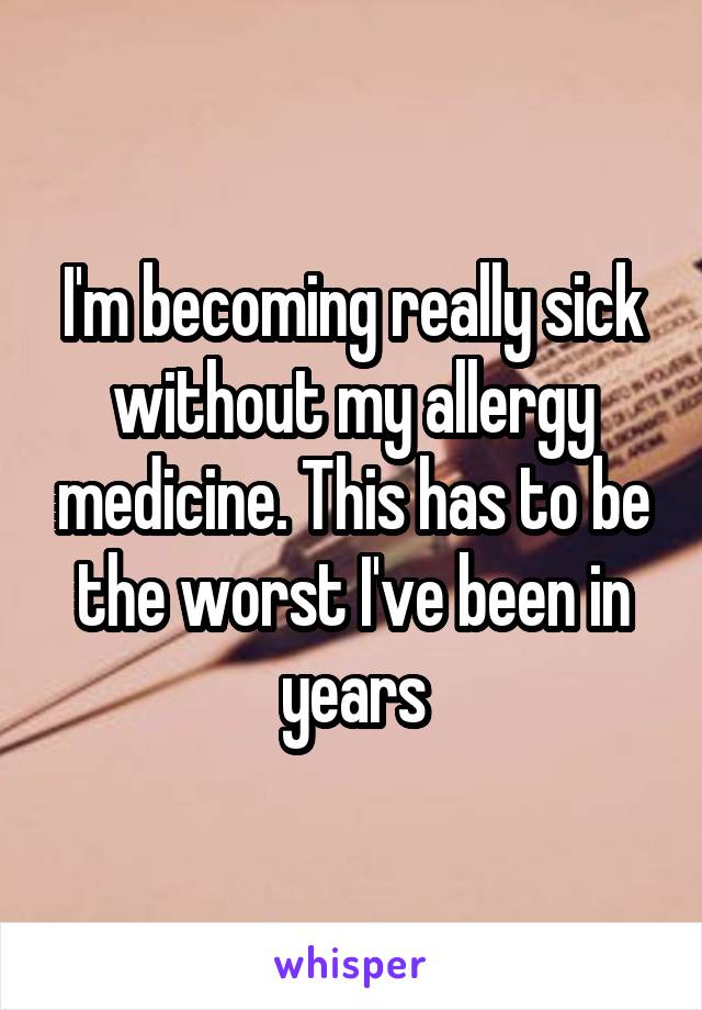 I'm becoming really sick without my allergy medicine. This has to be the worst I've been in years