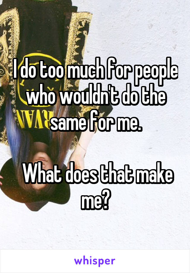 I do too much for people who wouldn't do the same for me.

 What does that make me?