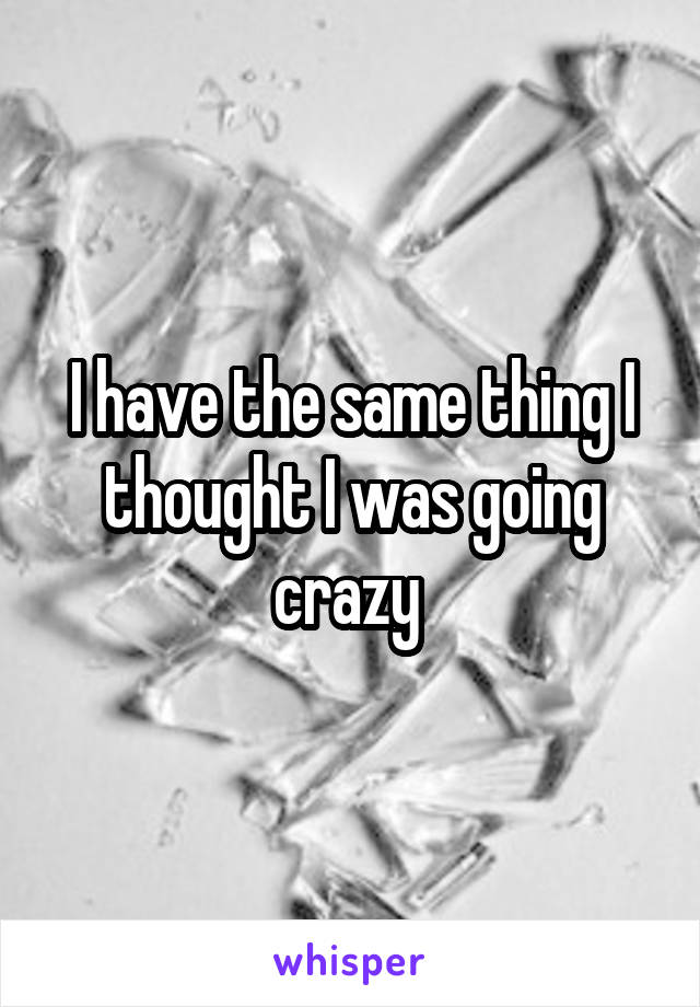 I have the same thing I thought I was going crazy 