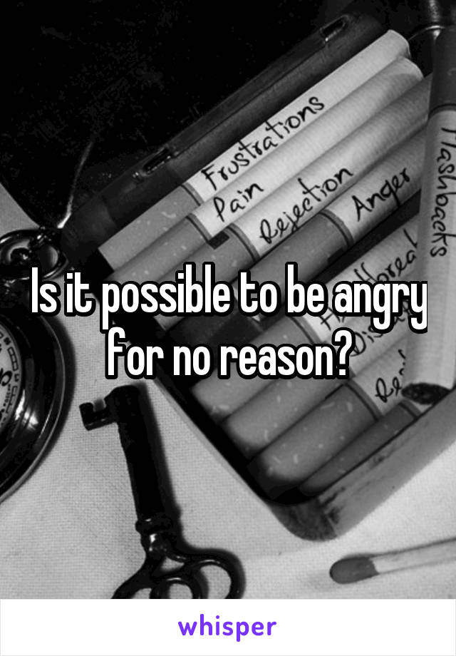 Is it possible to be angry for no reason?
