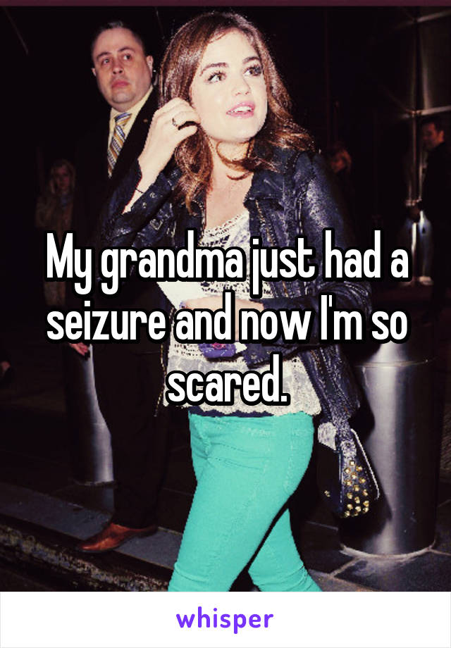 My grandma just had a seizure and now I'm so scared.