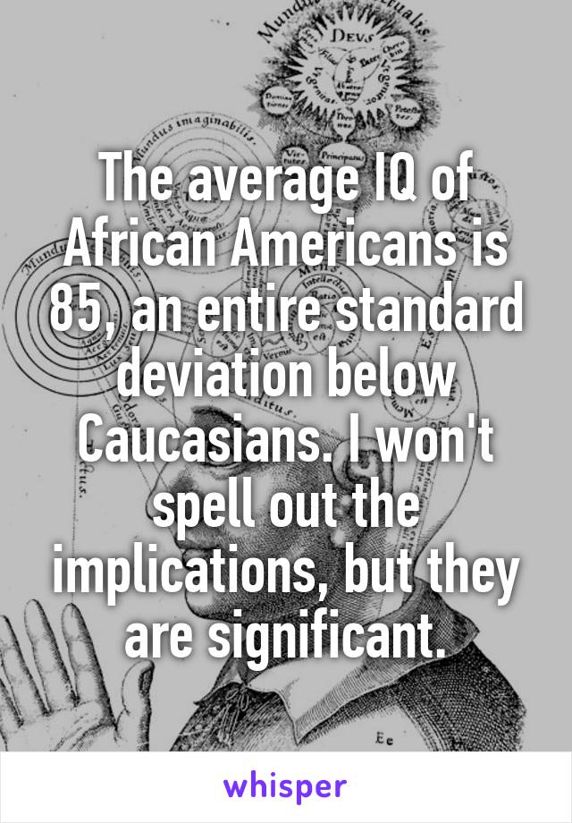 The average IQ of African Americans is 85, an entire standard deviation below Caucasians. I won't spell out the implications, but they are significant.