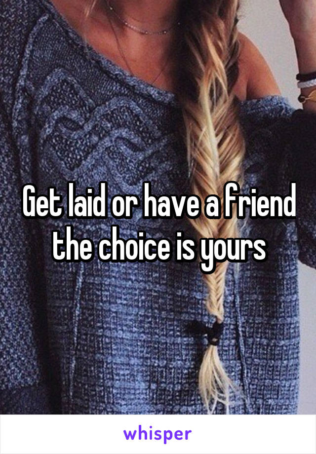 Get laid or have a friend the choice is yours