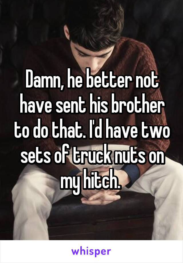 Damn, he better not have sent his brother to do that. I'd have two sets of truck nuts on my hitch. 