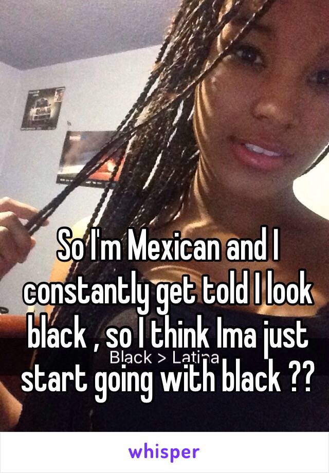 So I'm Mexican and I constantly get told I look black , so I think Ima just start going with black ??