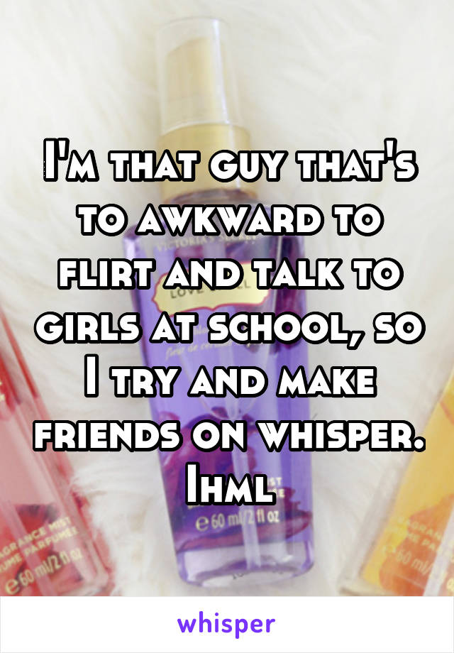 I'm that guy that's to awkward to flirt and talk to girls at school, so I try and make friends on whisper. Ihml