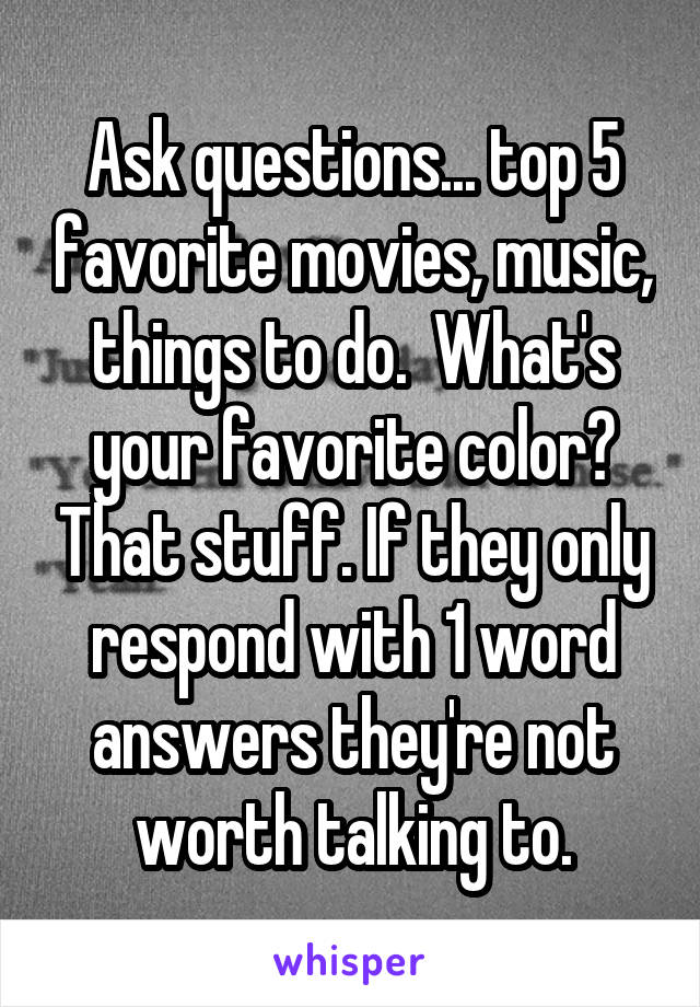 Ask questions... top 5 favorite movies, music, things to do.  What's your favorite color? That stuff. If they only respond with 1 word answers they're not worth talking to.