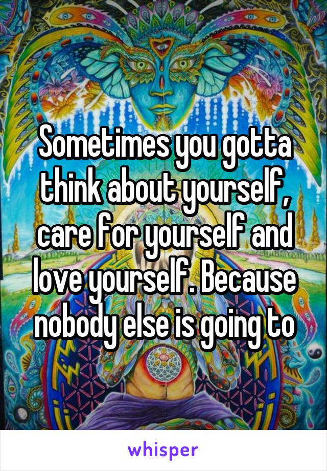 Sometimes you gotta think about yourself, care for yourself and love yourself. Because nobody else is going to
