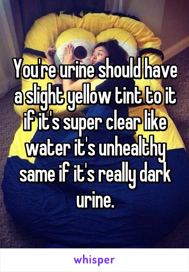 You're urine should have a slight yellow tint to it if it's super clear like water it's unhealthy same if it's really dark urine.