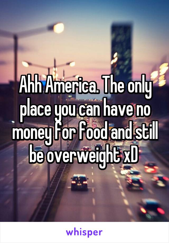 Ahh America. The only place you can have no money for food and still be overweight xD 