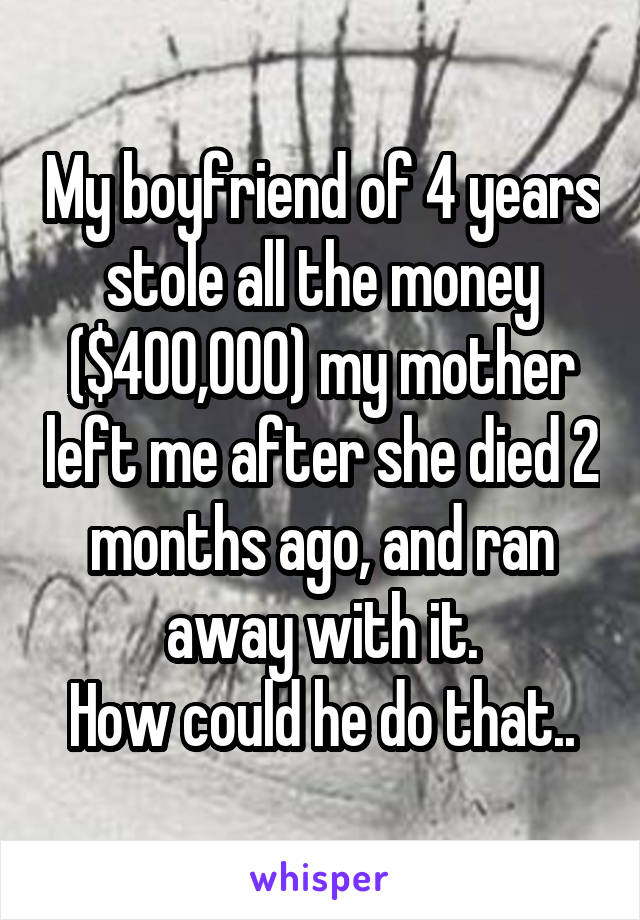 My boyfriend of 4 years stole all the money ($400,000) my mother left me after she died 2 months ago, and ran away with it.
How could he do that..