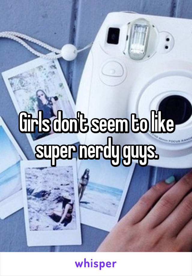 Girls don't seem to like super nerdy guys.