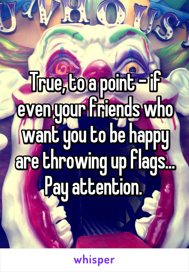 True, to a point - if even your friends who want you to be happy are throwing up flags... Pay attention. 