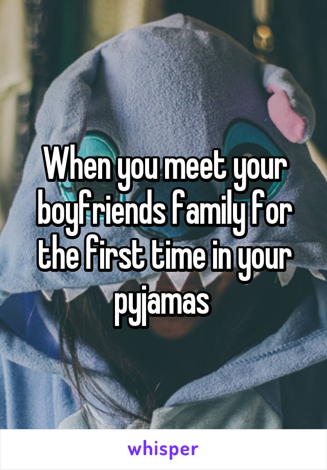 When you meet your boyfriends family for the first time in your pyjamas 