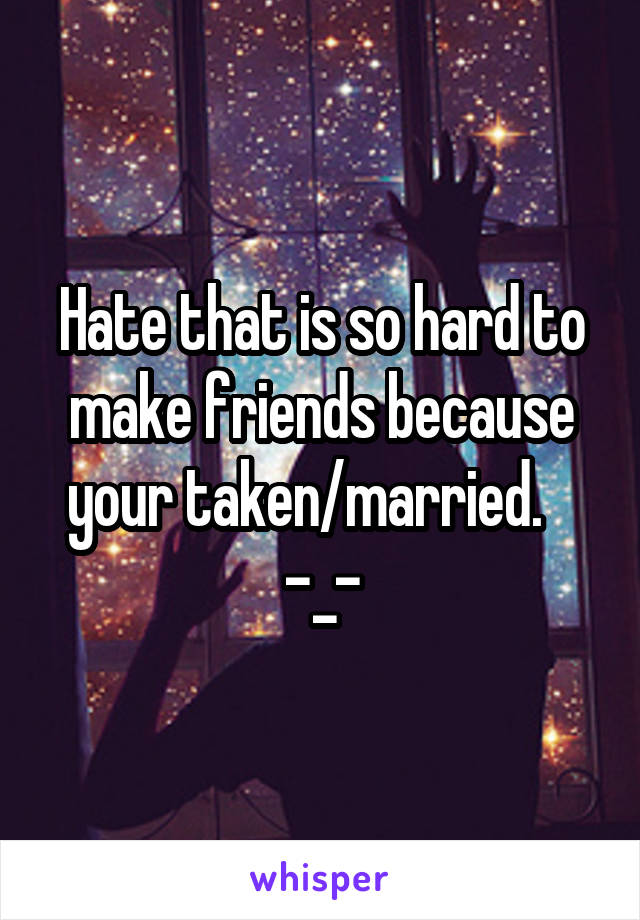 Hate that is so hard to make friends because your taken/married.    -_-