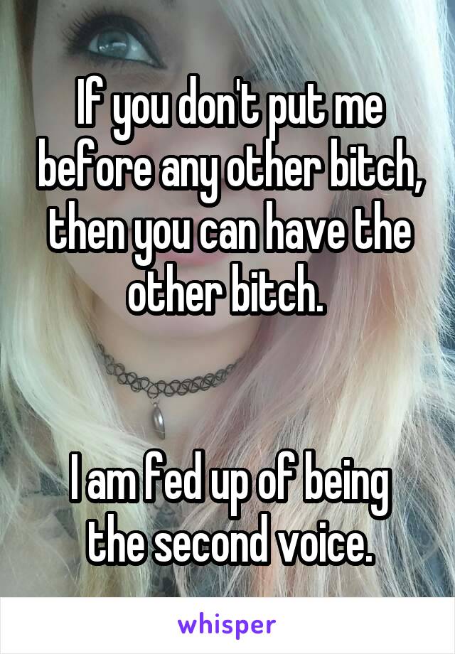If you don't put me before any other bitch, then you can have the other bitch. 


I am fed up of being the second voice.